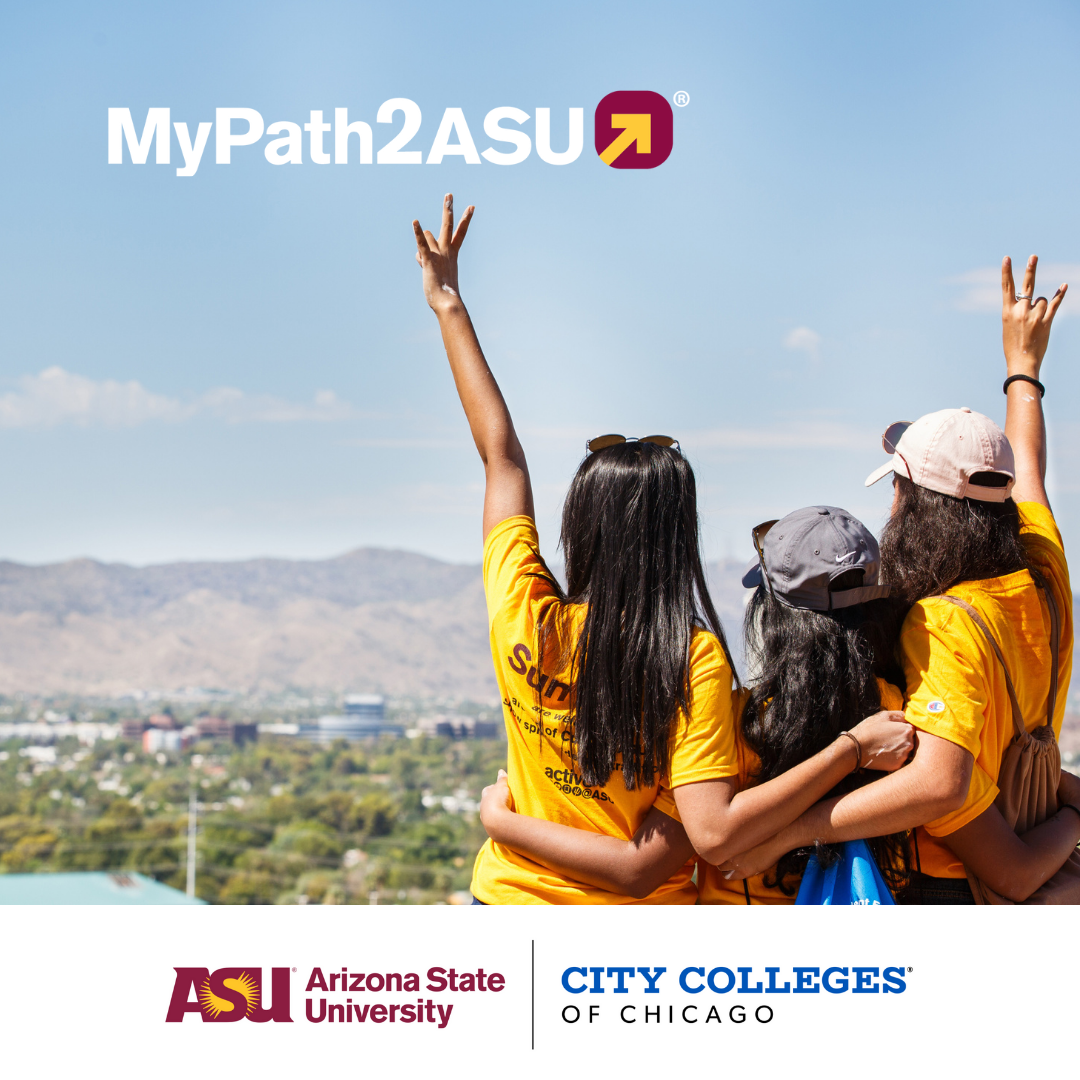 City Colleges of Chicago is pleased to announce a new partnership with Arizona State University to provide students a seamless transfer experience with the MyPath2ASU® program which allows students to take the steps needed, at the start of their college experience, to successfully plan their transfer to ASU, ensuring a smooth transition process and student success.