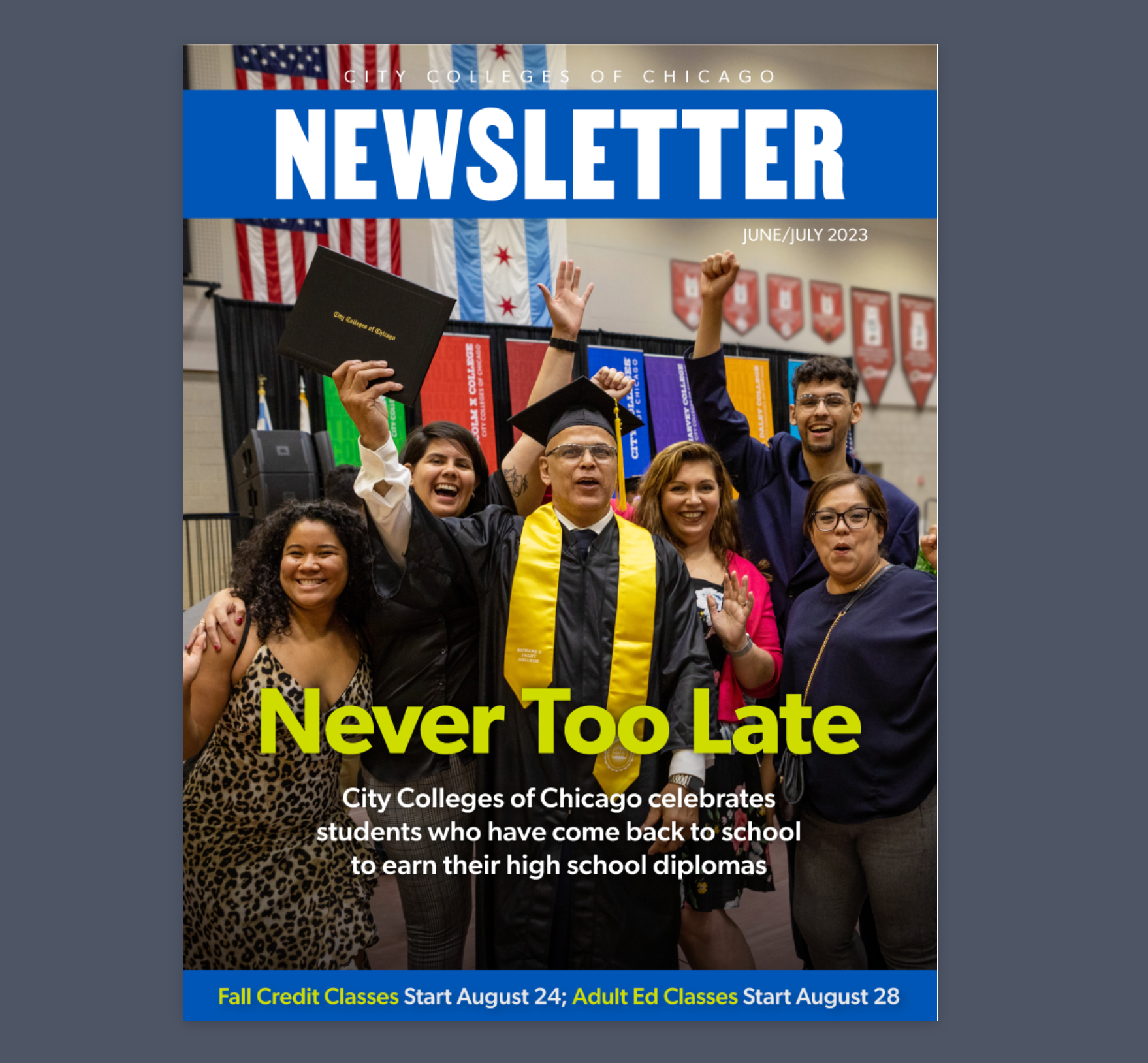 City Colleges of Chicago Newsletter June/July 2023 Never Too Late City Colleges of Chicago celebrates students who have come back to school to earn their high school diplomas. Fall credit classes start August 24; Adult Ed classes start August 28